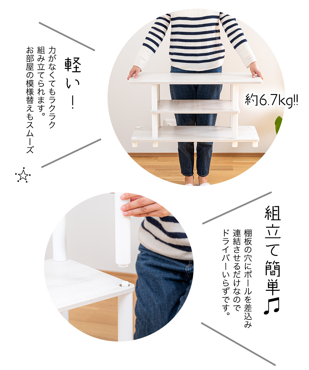 約6.7kg 軽い！力がなくてもラクラク 組み立てられます。 お部屋の模様替えもスムーズ 組立て簡単 棚板の穴にポールを差込み 連結させるだけなので ドライバーいらずです