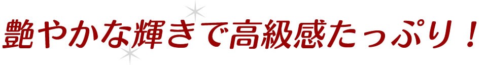 艷やかな輝きで高級感たっぷり！