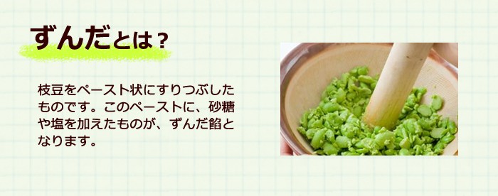 ずんだとは、枝豆をペースト状にすりつぶしたものです。それに砂糖や塩を加えたものが、ずんだ餡となります。