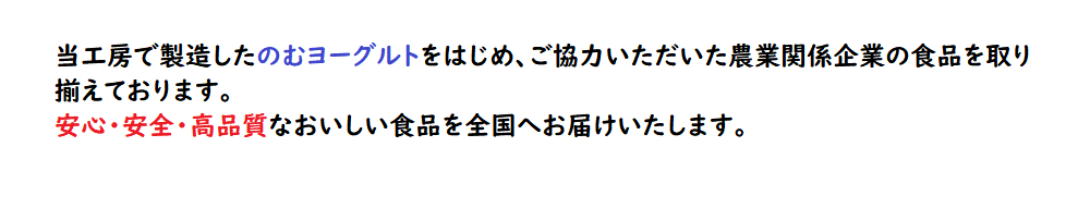 当工房で製造したのむヨーグルトをはじめ、ご協力いただいた農業関係企業の食品を取り揃えております。安心・安全・高品質なおいしい食品を全国へお届けいたします。