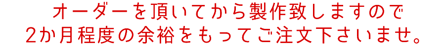 オーダーを頂いてから製作致しますので2か月程度の余裕をもってご注文下さいませ。