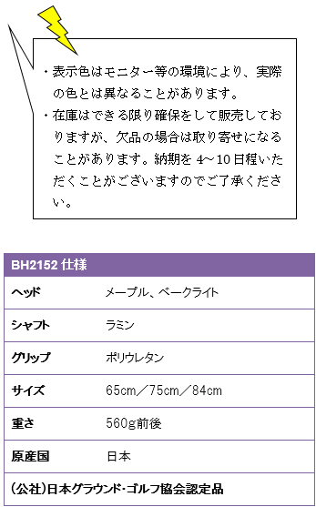 ・表示色はモニター等の環境により、実際の色とは異なることがあります。・在庫はできる限り確保をして販売しておりますが、欠品の場合は取り寄せになることがあります。納期を4〜10日程いただくことがございますのでご了承ください。BH2152仕様、ヘッド/メープル、ベークライト、シャフト/ラミン、グリップ/ポリウレタン、サイズ/65cm・75cm・84cm、重さ/560g前後、原産国/日本、(公社)日本グラウンド・ゴルフ協会認定品