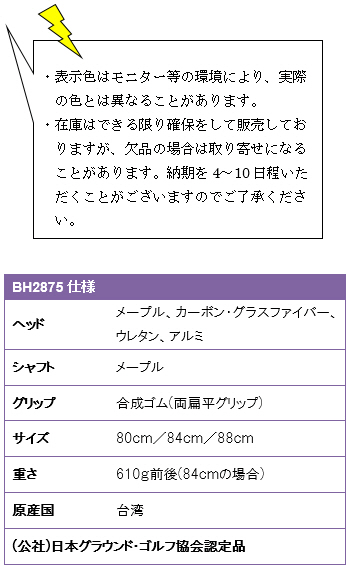 ・表示色はモニター等の環境により、実際の色とは異なることがあります。・在庫はできる限り確保をして販売しておりますが、欠品の場合は取り寄せになることがあります。納期を4〜10日程いただくことがございますのでご了承ください。BH2875仕様、ヘッド/メープル・カーボン・グラスファイバー・ウレタン・アルミ、シャフト/メープル、グリップ/合成ゴム(両扁平グリップ)、サイズ/84cm、重さ610g前後、原産国/台湾、(公社)日本グラウンド・ゴルフ協会認定品