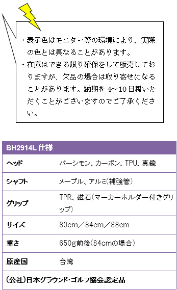 ・表示色はモニター等の環境により、実際の色とは異なることがあります。・在庫はできる限り確保をして販売しておりますが、欠品の場合は取り寄せになることがあります。納期を4〜10日程いただくことがございますのでご了承ください。BH2914L仕様、ヘッド/パーシモン・カーボン・TPU・真鍮、シャフト/メープル、アルミ(補強管)、グリップ/TPR・磁石(マーカーホルダー付きグリップ)、サイズ/80cm・84cm・88cm、重さ650g前後(84cmの場合)、原産国/台湾、(公社)日本グラウンド・ゴルフ協会認定品
