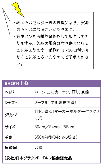 ・表示色はモニター等の環境により、実際の色とは異なることがあります。・在庫はできる限り確保をして販売しておりますが、欠品の場合は取り寄せになることがあります。納期を4〜10日程いただくことがございますのでご了承ください。BH2914仕様、ヘッド/パーシモン・カーボン・TPU・真鍮、シャフト/メープル、アルミ(補強管)、グリップ/TPR・磁石(マーカーホルダー付きグリップ)、サイズ/80cm・84cm・88cm、重さ650g前後(84cmの場合)、原産国/台湾、(公社)日本グラウンド・ゴルフ協会認定品