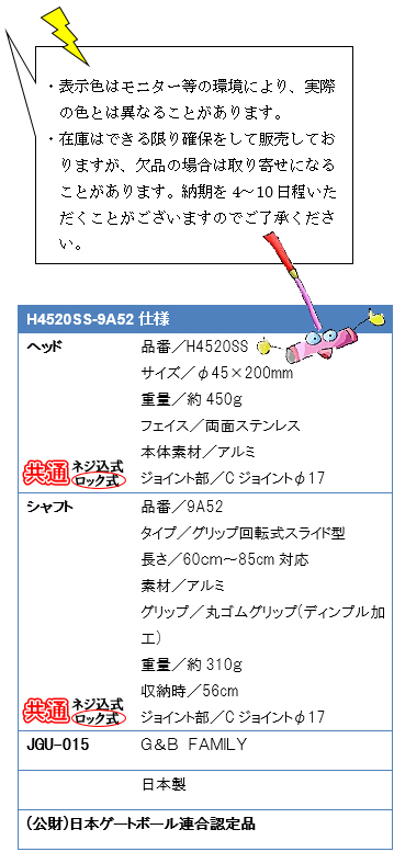 ・表示色はモニター等の環境により、実際の色とは異なることがあります。・在庫はできる限り確保をして販売しておりますが、欠品の場合は取り寄せになることがあります。納期を4〜10日程いただくことがございますのでご了承ください。H4520SS-9A52仕様、ヘッド品番／H4520SS、サイズ／φ45×200mm、重量／約450g、フェイス／両面ステンレス、本体素材／アルミ、ジョイント部／Ｃジョイントφ17、シャフト品番／9A52、タイプ／グリップ回転式スライド型、長さ／60〜85cm対応、素材／アルミ、グリップ／丸ゴムグリップ(ディンプル加工)、重量／約310g、ジョイント部／Ｃジョイントφ17、JGU-015 G&B FAMILY 日本製(公財)日本ゲートボール連合認定品