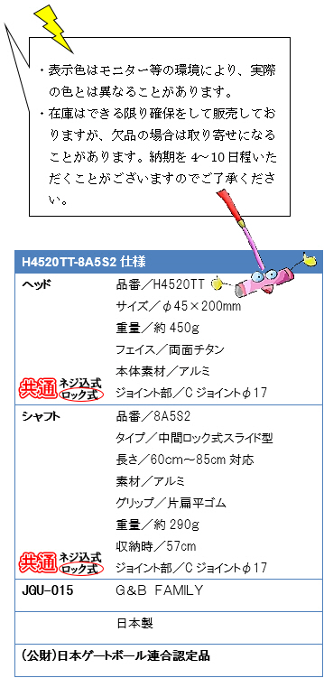 ・表示色はモニター等の環境により、実際の色とは異なることがあります。・在庫はできる限り確保をして販売しておりますが、欠品の場合は取り寄せになることがあります。納期を4〜10日程いただくことがございますのでご了承ください。H4520TT-8A5S2仕様、ヘッド品番／H4520TT、サイズ／φ45×200mm、重量／約450g、フェイス／両面チタン、本体素材／アルミ、ジョイント部／Cジョイントφ17、シャフト品番／8A5S2、タイプ／中間ロック式スライド型、素材／アルミ、グリップ／片扁平ゴム、重量／約290g、収納時／57cm、ジョイント部／Cジョイントφ17、JGU-015 G&B FAMILY 日本製(公財)日本ゲートボール連合認定品