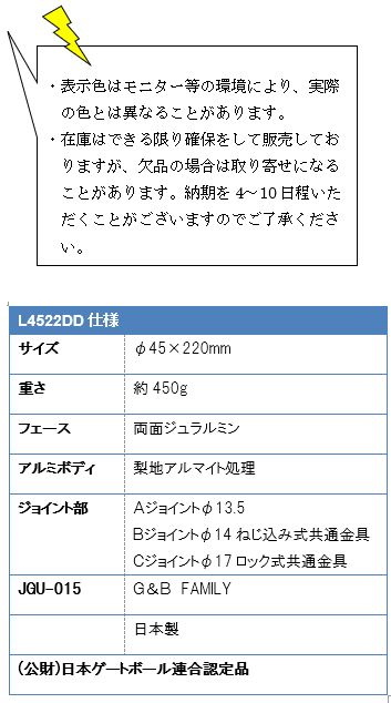 ・表示色はモニター等の環境により、実際の色とは異なることがあります。・在庫はできる限り確保をして販売しておりますが、欠品の場合は取り寄せになることがあります。納期を4〜10日程いただくことがございますのでご了承ください。L4522DD仕様、サイズ/φ45×220mm、重さ/約450g、フェース/面ジュラルミン、アルミボディ/梨地アルマイト処理、ジョイント部/Ａジョイントφ13.5・Bジョイントねじ込み式共通金具・Cジョイントロック式共通金具、JGU-015/G&B FAMILY、日本製、(公財)日本ゲートボール連合認定品