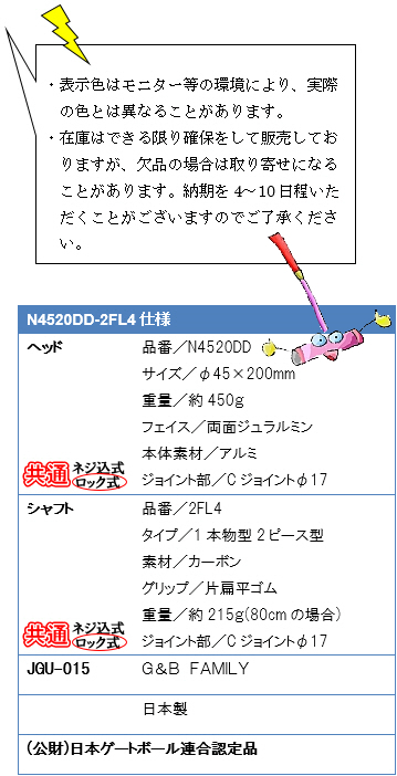 ・表示色はモニター等の環境により、実際の色とは異なることがあります。・在庫はできる限り確保をして販売しておりますが、欠品の場合は取り寄せになることがあります。納期を4〜10日程いただくことがございますのでご了承ください。N4520DD-2FL4仕様、ヘッド品番／N4520DD、サイズ／φ45×200mm、重量／約450g、フェイス／両面ジュラルミン、本体素材／アルミ、ジョイント部／Cジョイントφ17、シャフト品番／2FL4、タイプ／1本物２ピース型、素材／カーボン、グリップ／片扁平ゴム、重量／215g(80cmの場合)、ジョイント部／Cジョイントφ17、JGU-015 G&B FAMILY 日本製(公財)日本ゲートボール連合認定品