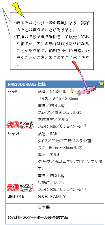 ・表示色はモニター等の環境により、実際の色とは異なることがあります。・在庫はできる限り確保をして販売しておりますが、欠品の場合は取り寄せになることがあります。納期を4〜10日程いただくことがございますのでご了承ください。N4520DD-9A52仕様、ヘッド品番／N4520DD、サイズ／φ45×200mm、重量／約450g、フェイス／両面ジュラルミン、本体素材／アルミ、ジョイント部／Ｃジョイントφ17、シャフト品番／9A52、タイプ／グリップ回転式スライド型、長さ／60〜85cm対応、素材／アルミ、グリップ／丸ゴムグリップ(ディンプル加工)、重量／約310g、ジョイント部／Ｃジョイントφ17、JGU-015 G&B FAMILY 日本製(公財)日本ゲートボール連合認定品