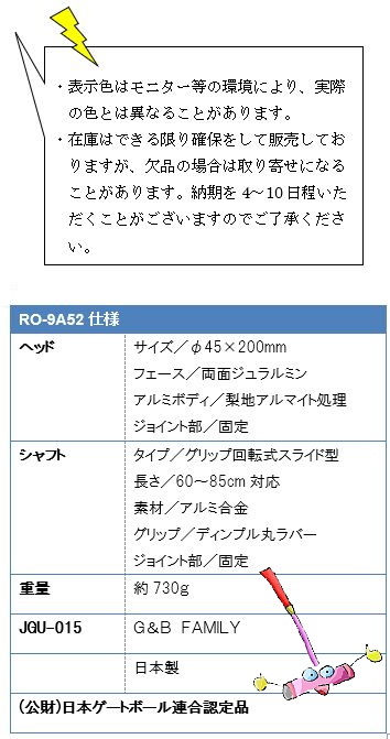 ・表示色はモニター等の環境により、実際の色とは異なることがあります。・在庫はできる限り確保をして販売しておりますが、欠品の場合は取り寄せになることがあります。納期を4〜10日程いただくことがございますのでご了承ください。RO-9A52仕様、ヘッドサイズ／φ45×200mm、フェース／両面ジュラルミン、アルミボディ／梨地アルマイト処理、ジョイント部／固定、シャフトタイプ／グリップ回転式スライド型、長さ／60cm〜85cm対応、素材／アルミ合金、グリップ／ディンプル丸ラバー、ジョイント部／固定、重量約730g、JGU-015 G&B FAMILY、日本製、(公財)日本ゲートボール連合認定品
