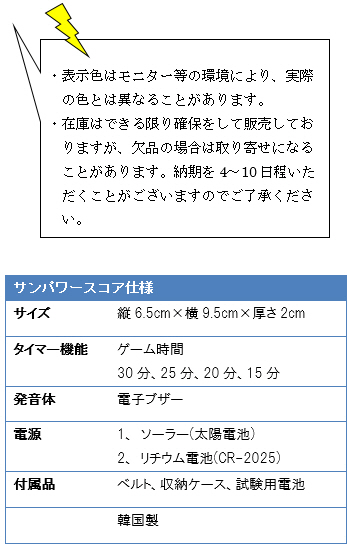 ・表示色はモニター等の環境により、実際の色とは異なることがあります。・在庫はできる限り確保をして販売しておりますが、欠品の場合は取り寄せになることがあります。納期を4〜10日程いただくことがございますのでご了承ください。サンパワースコア仕様、サイズ/縦6.5cm×横9.5cm×厚さ2cm、タイマー機能ゲーム時間/30分、25分、20分、15分、発音体/電子ブザー、電源/1、ソーラー(太陽電池)2、リチウム電池(CR-2025)、付属品/ベルト、収納ケース、試験用電池、韓国製