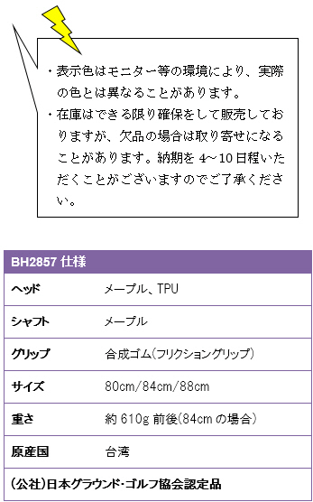 ・表示色はモニター等の環境により、実際の色とは異なることがあります。・在庫はできる限り確保をして販売しておりますが、欠品の場合は取り寄せになることがあります。納期を4〜10日程いただくことがございますのでご了承ください。BH2857仕様、ヘッド/メープル・TPU、シャフト/メープル、グリップ/合成ゴム(フリクショングリップ)、サイズ/80cm・84cm・88cm、重さ/約610g前後(84cmの場合)、原産国/台湾、(公社)日本グラウンド・ゴルフ協会認定品