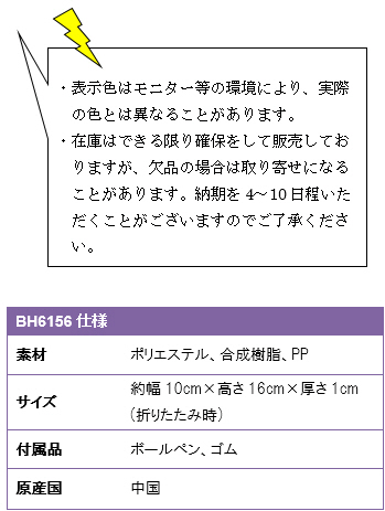 ・表示色はモニター等の環境により、実際の色とは異なることがあります。・在庫はできる限り確保をして販売しておりますが、欠品の場合は取り寄せになることがあります。納期を4〜10日程いただくことがございますのでご了承ください。BH6156仕様、素材/ポリエステル、合成樹脂、PP、サイズ/約幅10cm×高さ16cm×厚さ1cm(折りたたみ時)、付属品/ボールペン、ゴム。原産国/中国製