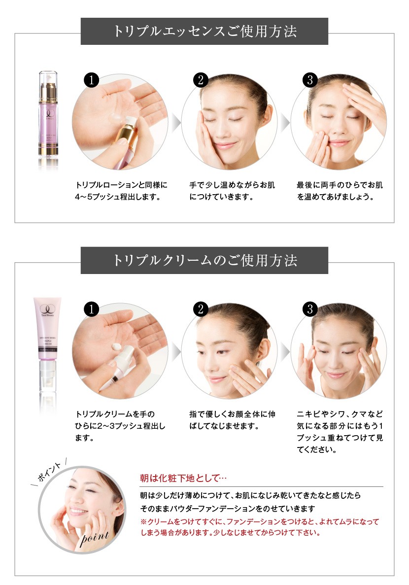 トリプルエッセンスは手で温めながらお肌につけて、最後に両手の平でお肌を温めてあげましょう。 トリプルクリームは指で優しくお顔全体に伸ばしてなじませます
