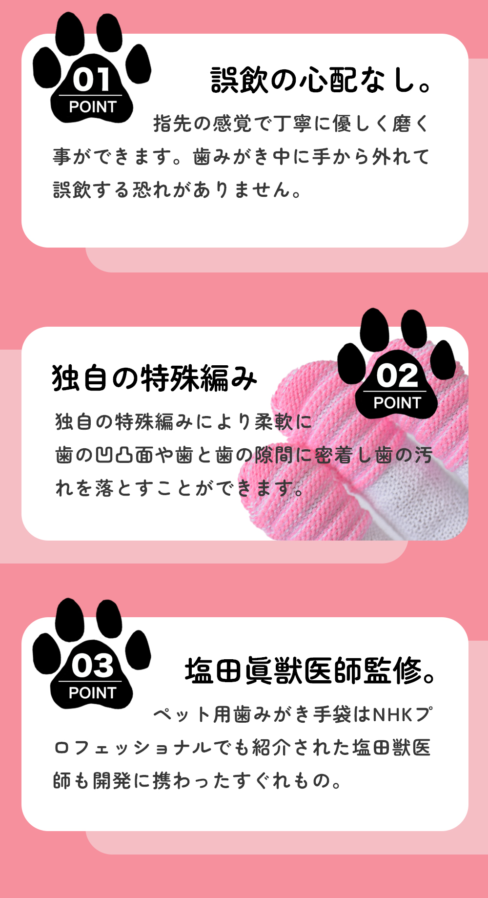 誤飲の心配なし。指先の感覚で丁寧に優しく磨くことができます。歯みがき中に手から外れて誤飲する恐れがありません。独自の特殊編み。独自の特殊編みにより柔軟に派の凸凹面や歯と歯隙間に密着し、歯の汚れを落とすことができます。塩田眞獣医師監修。ペット用歯みがき手袋はNHKプロフェッショナルでも紹介された塩田獣医師も開発に関わった優れもの。