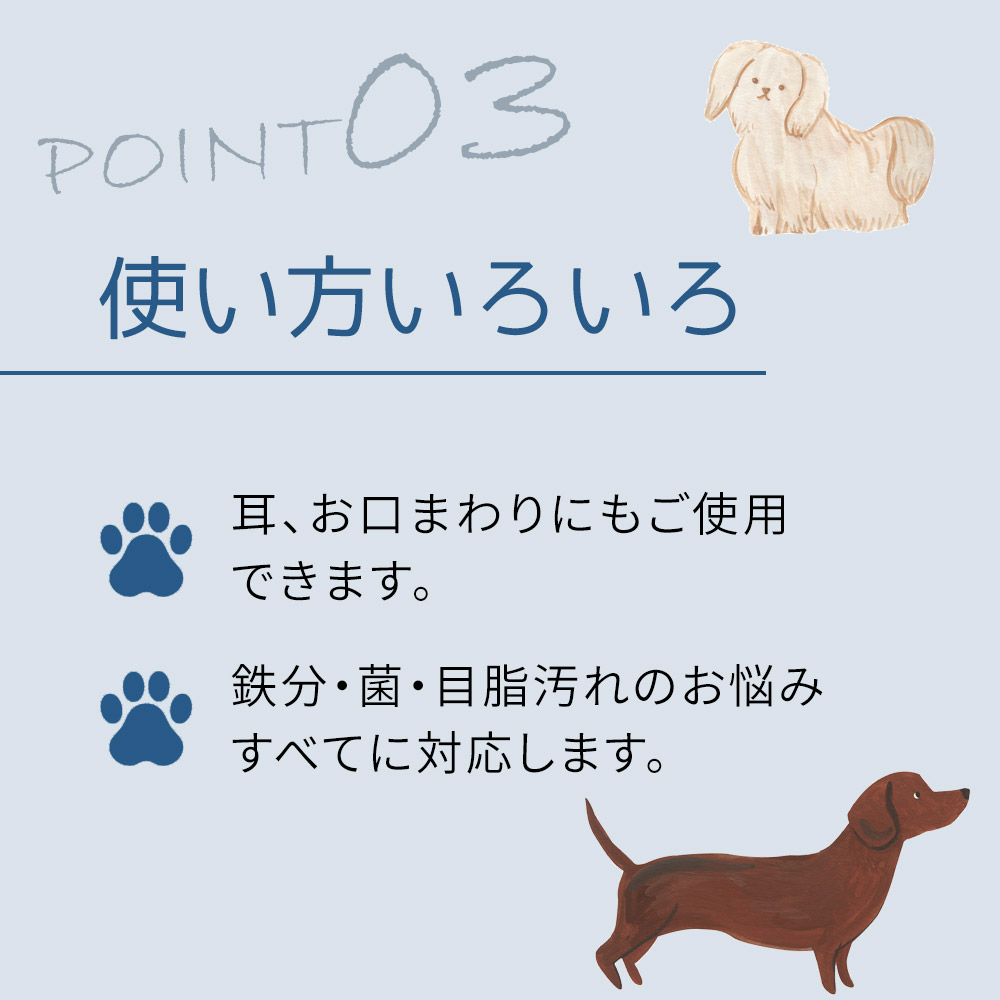 耳、お口まわりにもご使用 できます。鉄分・菌・目脂汚れのお悩み すべてに対応します。