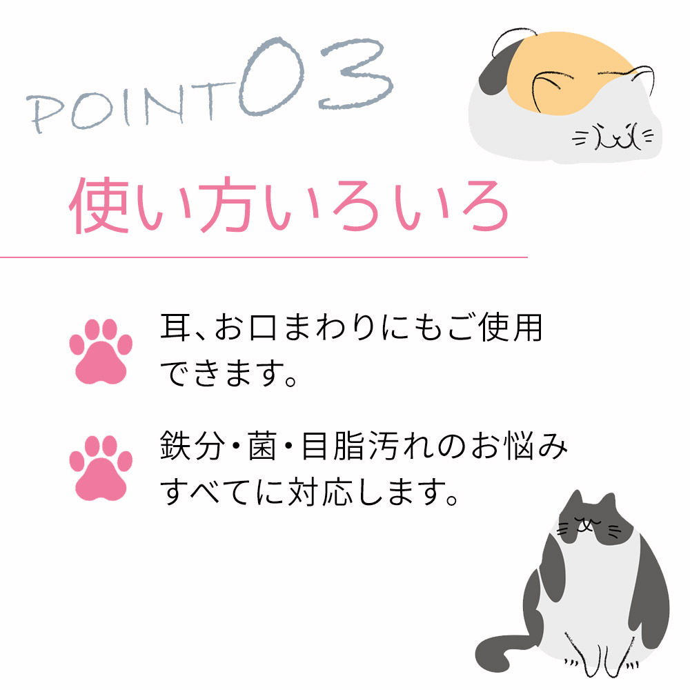 耳、お口まわりにもご使用 できます。鉄分・菌・目脂汚れのお悩み すべてに対応します。