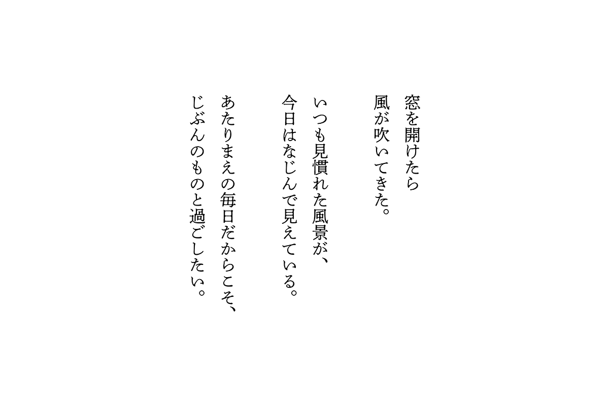 窓を開けたら風が吹いてきた。いつも見慣れた風景が、今日はなじんで見えている。あたりまえの毎日だからこそ、じぶんのものと過ごしたい。