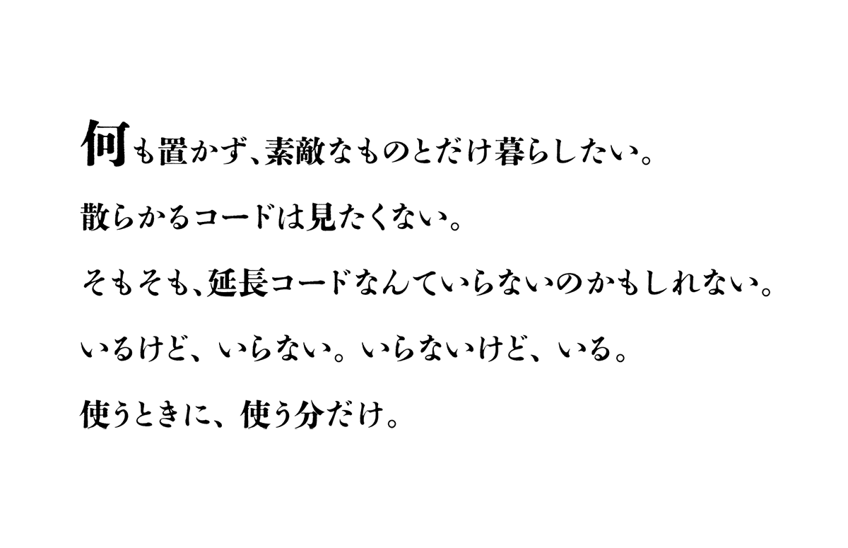 何も置かず、素敵なものとだけ暮らしたい。散らかるコードは見たくない。そもそも、延長コードなんて<br>いらないのかもしれない。いるけど、 いらない。いらないけど、 いる。使うときに、 使う分だけ。