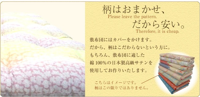 柄はお任せ！だから安い！！敷布団にはカバーをかけます。だから、柄はこだわらないという方に。もちろん、敷布団に適した綿100％の日本製高級サテンを使用してお作りいたします。柄はおまかせですが、お色はピンク系とブルー系の2種類からお選びいただけます。