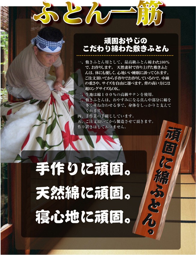 頑固親父　頑固に綿ふとん　職人のこだわり 一、敷きふとん用として、綿わた100％でお作りします。二、生地は綿１００％の高級サテンを使用。三、敷きふとんは、おやすみになる真ん中部分に綿を多く重ね合わせる事で、身体をしっかりと支えてくれます。四、手作業の手綴じしています。五、ご注文頂いてから製造させて頂きます。作り置きはしておりません。