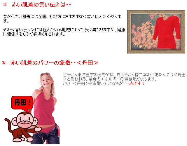 昔から赤い肌着には全国、各地方にさまざまな＜言い伝え＞があります。その＜言い伝え＞には住んでいる地域によって多少異なりますが、健康に関係するものが数多く見られます。古来より東洋医学の分野では、おへそより指二本の下あたりには＜丹田＞と言われる、全身のエネルギーの発信地があります。この　＜丹田＞を象徴している色が・・・赤です！