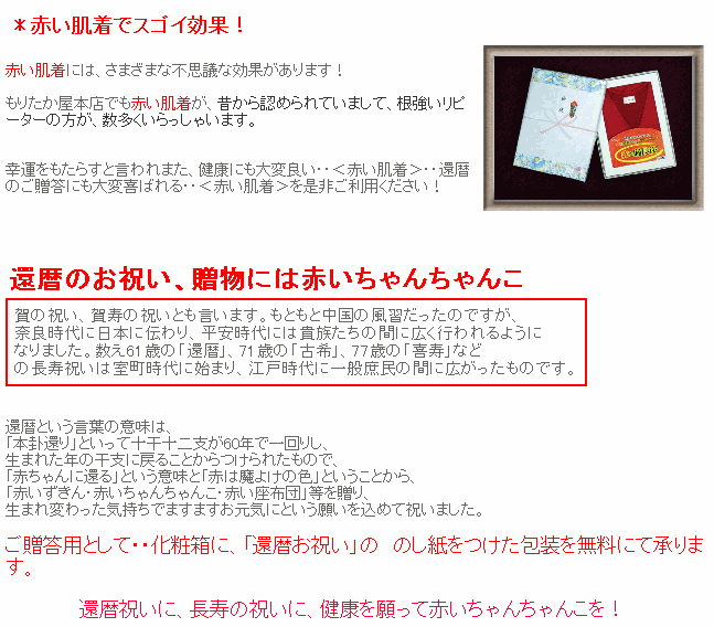 赤い肌着には、さまざまな不思議な効果があります！もりたか屋本店でも赤い肌着が、昔から認められていまして、根強いリピーターの方が、数多くいらっしゃいます。運をもたらすと言われまた、健康にも大変良い・・＜赤い肌着＞・・還暦のご贈答にも大変喜ばれる・・＜赤い肌着＞を是非ご利用ください！