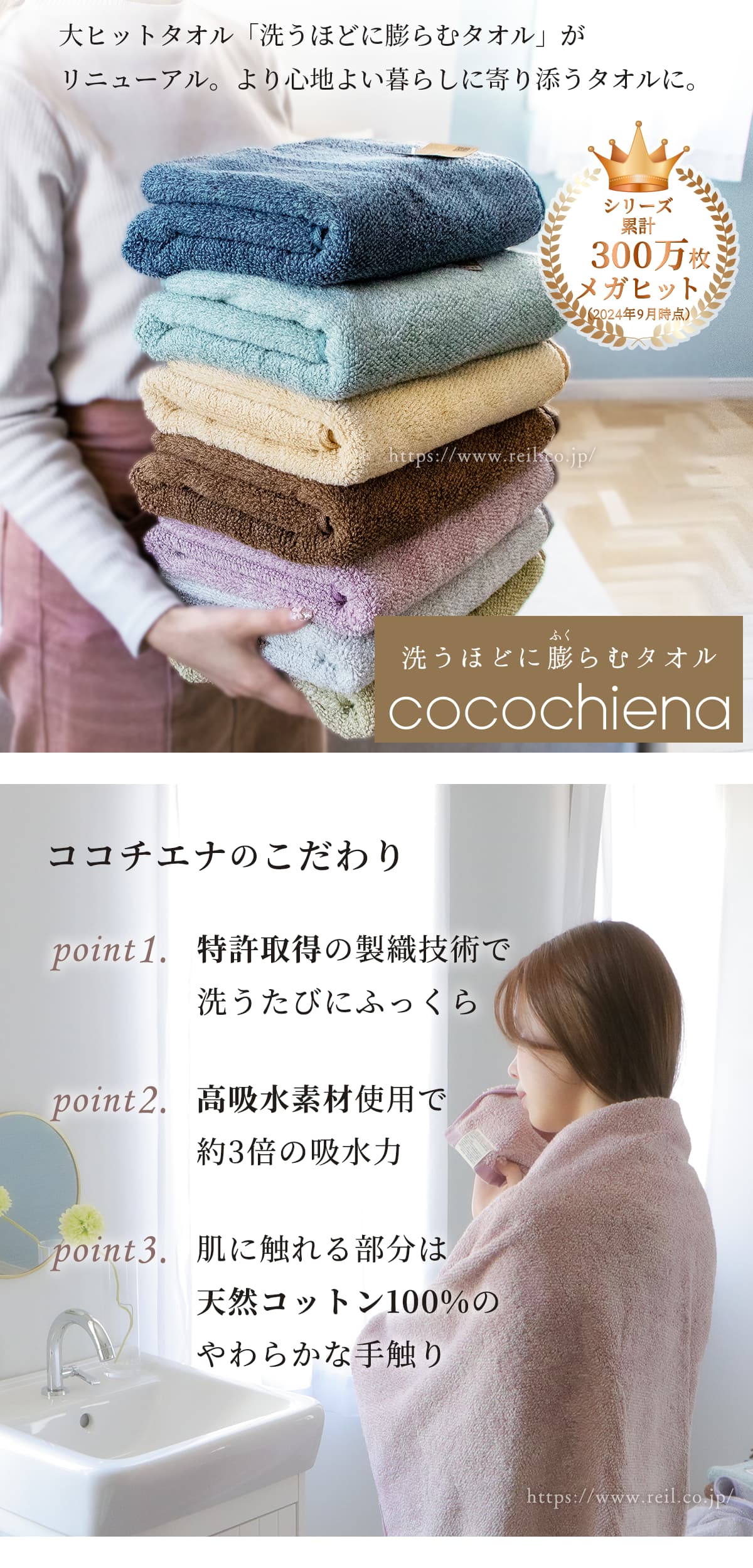 大ヒットタオル「洗うほどに膨らむタオル」がリニューアル。より心地よい暮らしに寄り添うタオルになりました。ココチエナのこだわり3つ。1、特許取得の製織技術で洗うたびにふっくら。2、高吸水素材使用で約3倍の吸水力。3、肌に触れる部分は天然コットン100%のやわらかな手触り。