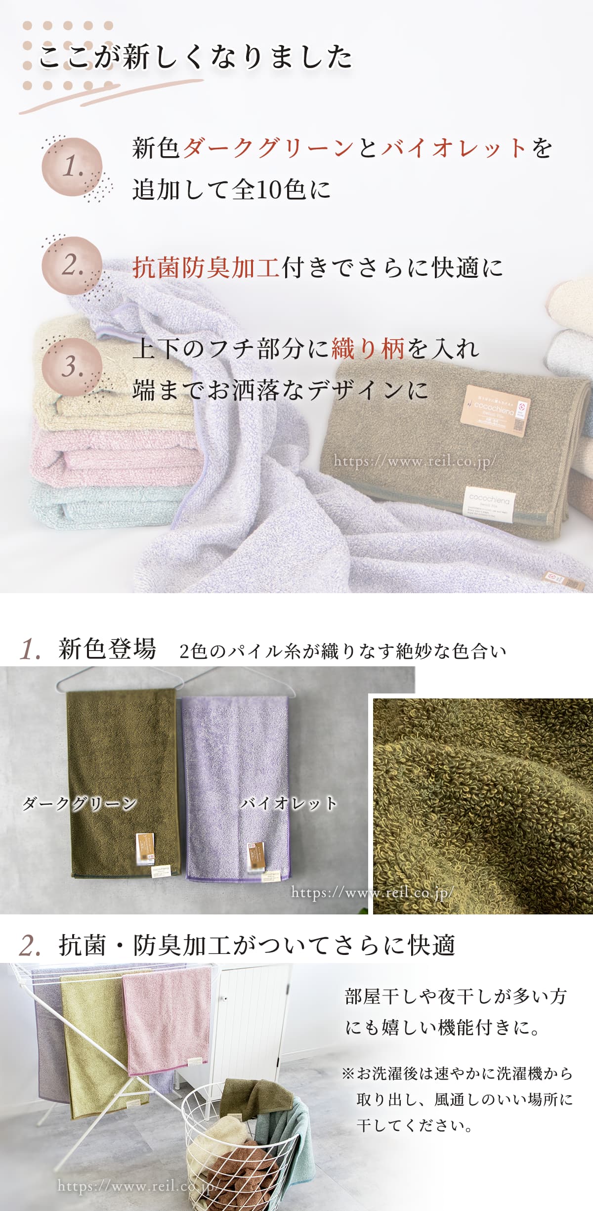 新しくなった3つのポイント。1、新色ダークグリーンとバイオレットを追加して全10色に。2，抗菌防臭加工付きでさらに快適に。3，上下のフチ部分にお織り柄を入れ、端までお洒落なデザインに。1、新色について。ココチエナ特有の、2色のパイル糸が織りなす絶妙な色合いで、深い緑と淡い紫の2色が仲間入りしました。2、抗菌防臭加工について。ココチエナのコンセプトである「ここちよい暮らし」をより実現するために、抗菌防臭加工が付いてさらに快適になりました。部屋干しや夜干しが多い方にも嬉しい機能付きに。お洗濯後は速やかに洗濯機から取り出し、風通しのいい場所に干してください。