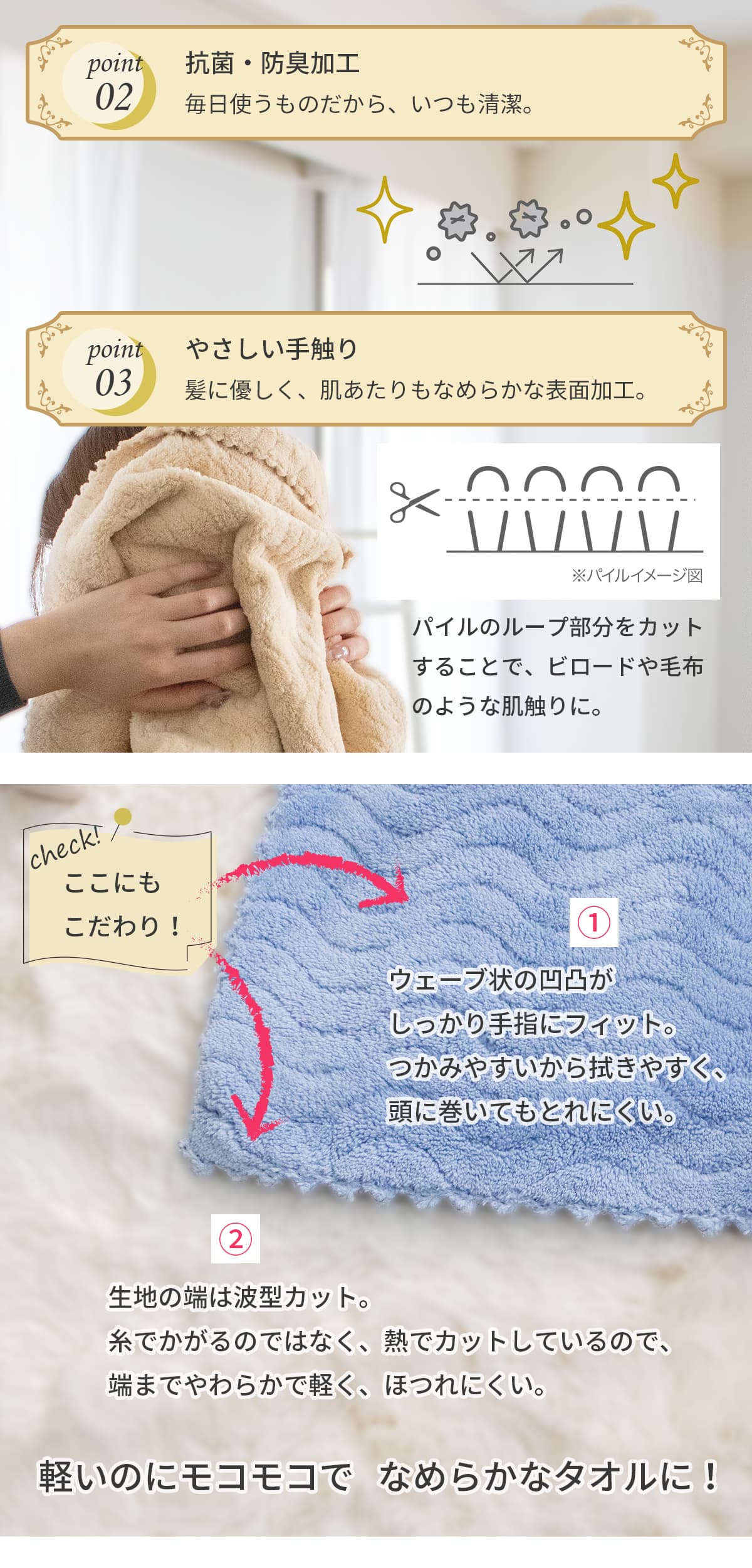 ポイント2、抗菌防臭加工 毎日使うものだからこそ、いつも清潔。ポイント3、優しいてざわり 髪に優しく、肌あたりもなめらかな表面加工。パイルのループ部分をカットすることで、ビロードや毛布のような手触りに。ここにもこだわり！ウェーブ状の凹凸がしっかり手指にフィット。つかみやすいから拭きやすく、頭に巻いてもとれにくい。また、生地の端は波型にカット。糸でかがるのではなく、熱でカットしているので、端までやわらかで軽く、ほつれにくい。