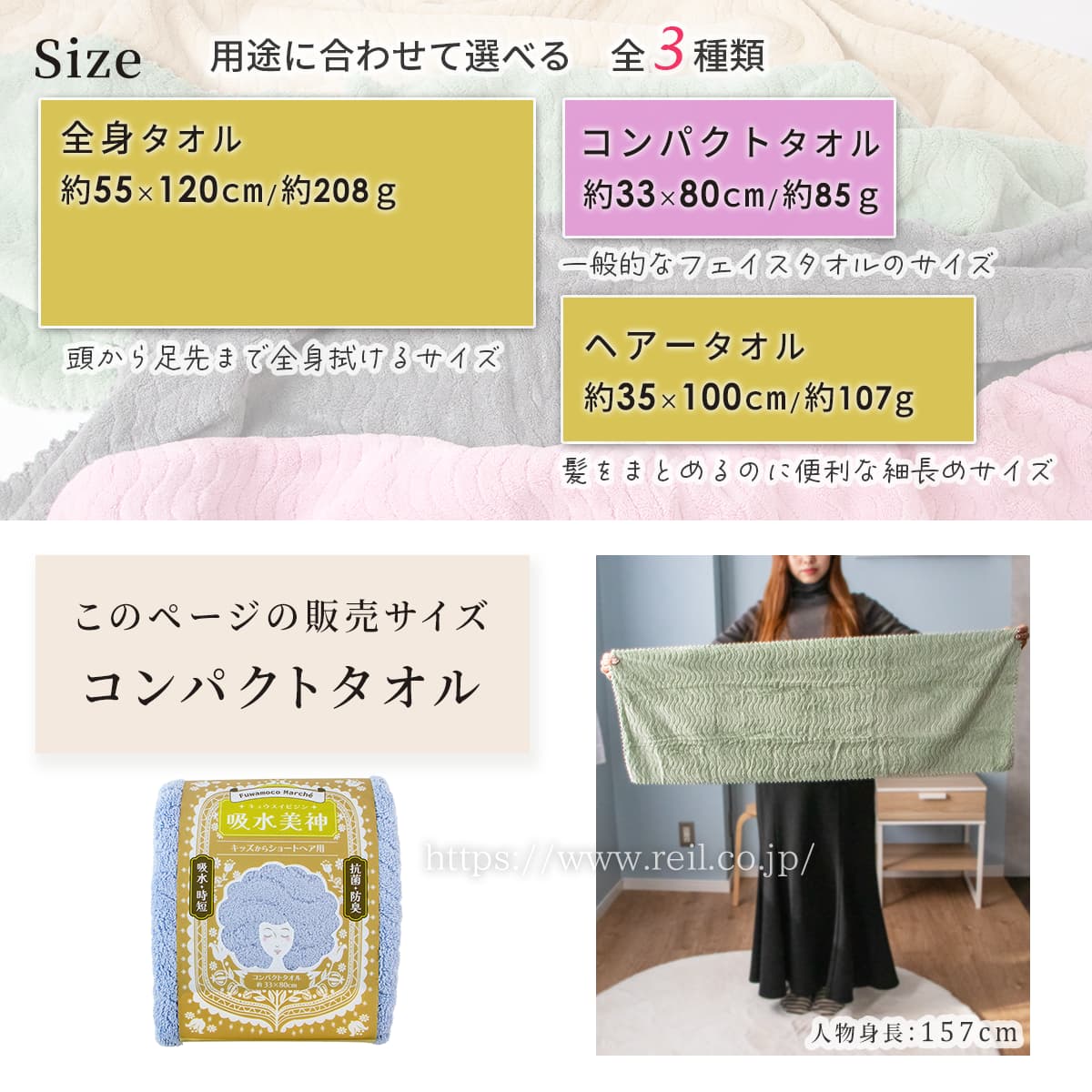 用途に合わせて選べる3サイズ。このページはコンパクトタオルの販売ページです。コンパクトタオルは幅約33cm長さ約80cm、重量は約85g。子供やショートヘアの方のヘアケアに便利なサイズです。他のサイズは次の2種類です。ヘアータオルは幅約35cm長さ約100cm、重量は約89g。髪をまとめるのに便利な細長めサイズです。全身タオルは幅約55cm長さ約120cm、重量は約208g。頭から足先まで全身拭ける、バスタオルのサイズです。
