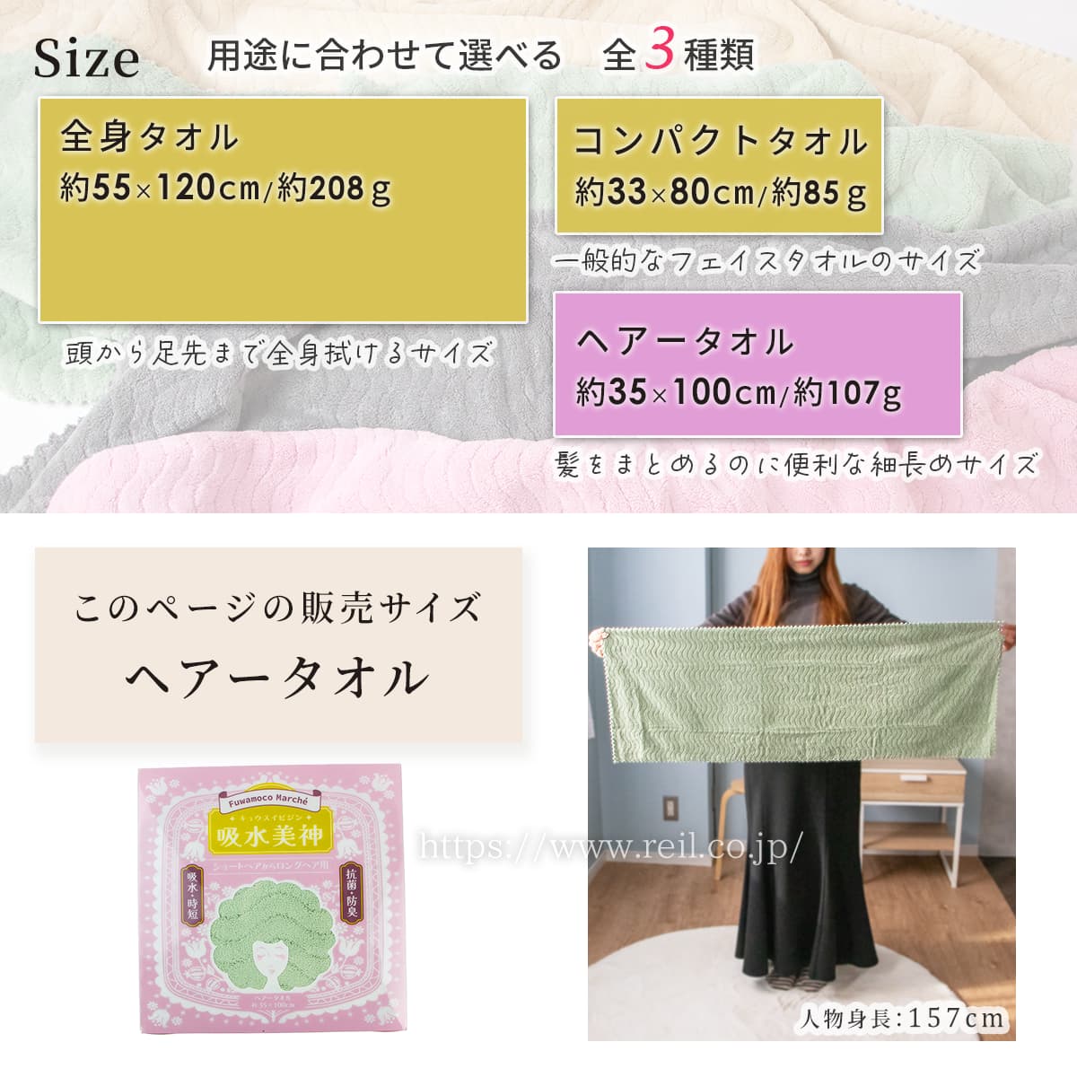 用途に合わせて選べる3サイズ。このページはヘアータオルの販売ページです。ヘアータオルは幅約35cm長さ約100cm、重量は約89g。髪をまとめるのに便利な細長めのサイズです。他のサイズは次の2種類です。全身タオルは幅約55cm長さ約120cm、重量は約208g。頭から足先まで全身拭けるサイズです。コンパクトタオルは幅約33cm長さ約80cm、重量は約85g。一般的なフェイスタオルのサイズです。