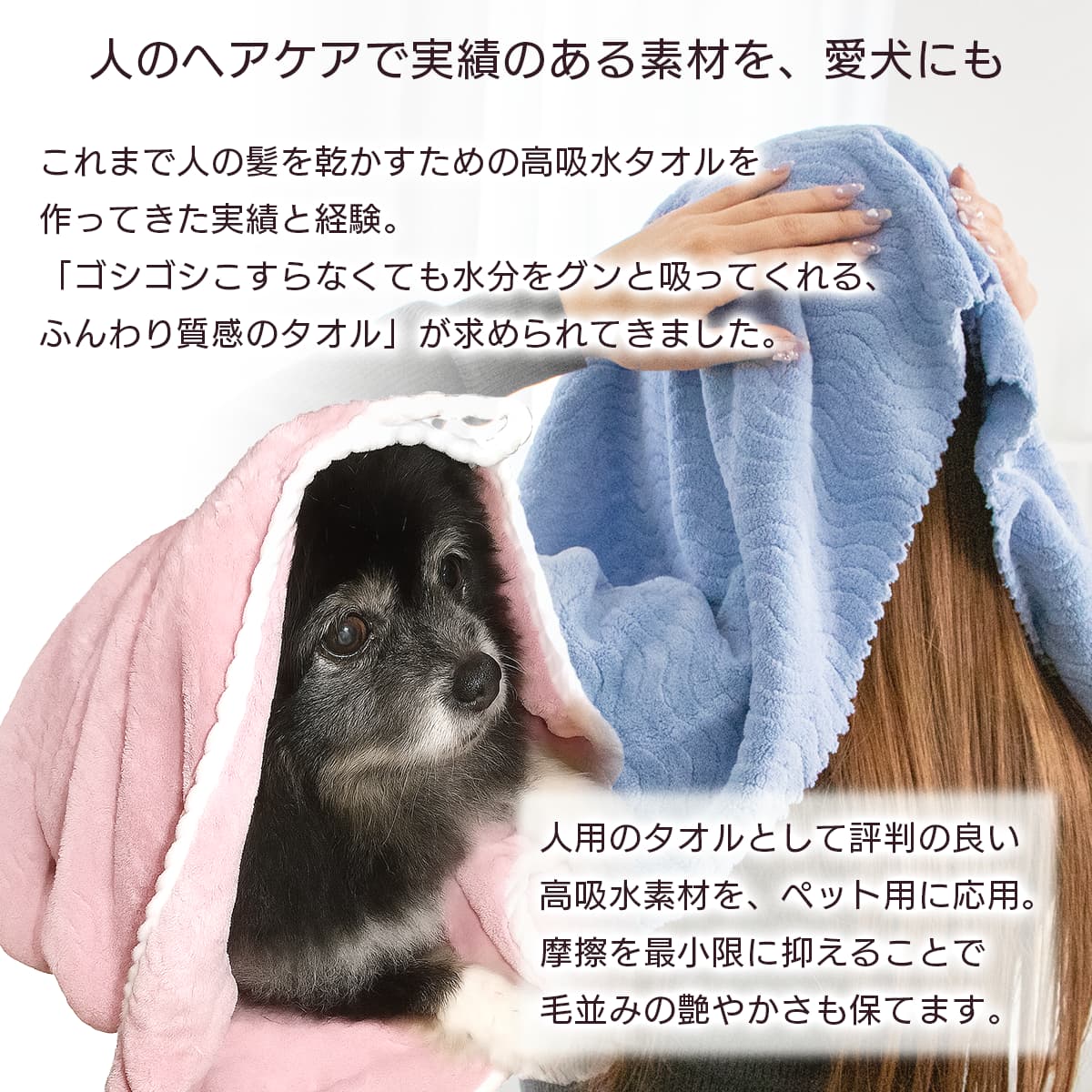 人のヘアケアで実績のある素材を、愛犬にも。これまで人の髪を乾かすための高吸水タオルを作ってきた実績と経験。「ゴシゴシこすらなくても水分をグンと吸ってくれる、ふんわり質感のタオル」が求められてきました。人用のタオルとして評判の良い高吸水素材を、ペット用に応用。摩擦を最小限に抑えることで毛並みの艶やかさも保てます。
