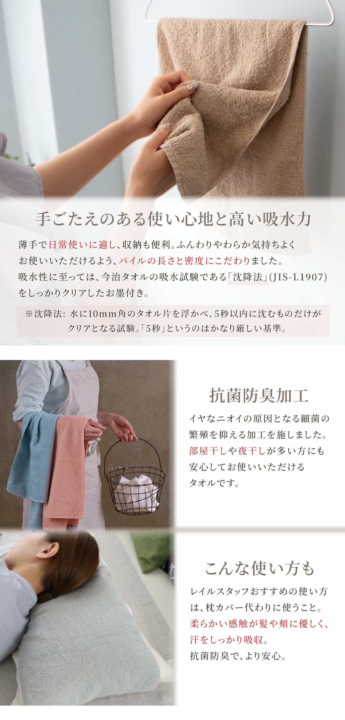 手応えのある使い心地と高い吸水力。薄手で日常使いに適し、収納にも便利。ふんわりやわらか気持ちよくお使いいただけるよう、パイルの長さと密度にこだわりました。吸水性に至っては、今治タオルの吸水試験である「沈降法」をしっかりクリアしたお墨付き。抗菌防臭加工付きなので、部屋干しや夜干しが多い方にも安心してお使いいただけます。レイルスタッフおすすめの使い方は、枕カバー代わりに使うこと。柔らかい感触が髪や頬に優しく、汗をしっかり吸収。