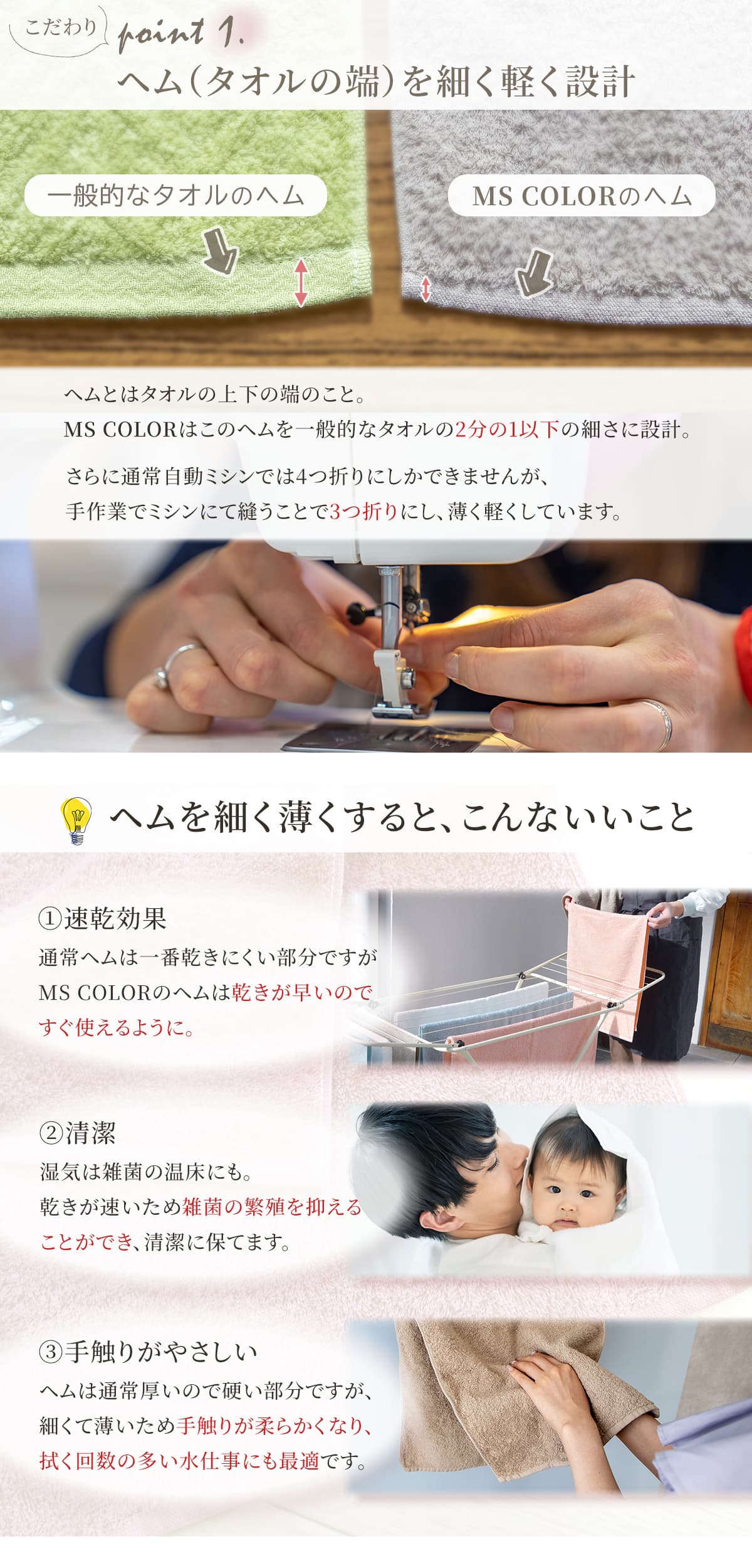 MSカラーはヘム(タオルの上下の端)を一般的なタオルの半分以下の細さに設計。さらに通常自動ミシンでは四つ折りに縫うところを、手作業で三つ折りにして薄くしています。そのため、通常一番乾きにくい箇所ですがすぐに乾きます。そしてすぐ乾くことで雑菌の繁殖を抑えることができるので清潔です。また、タオルの中で一番分厚く固い箇所ですが、柔らかな手触りになります。