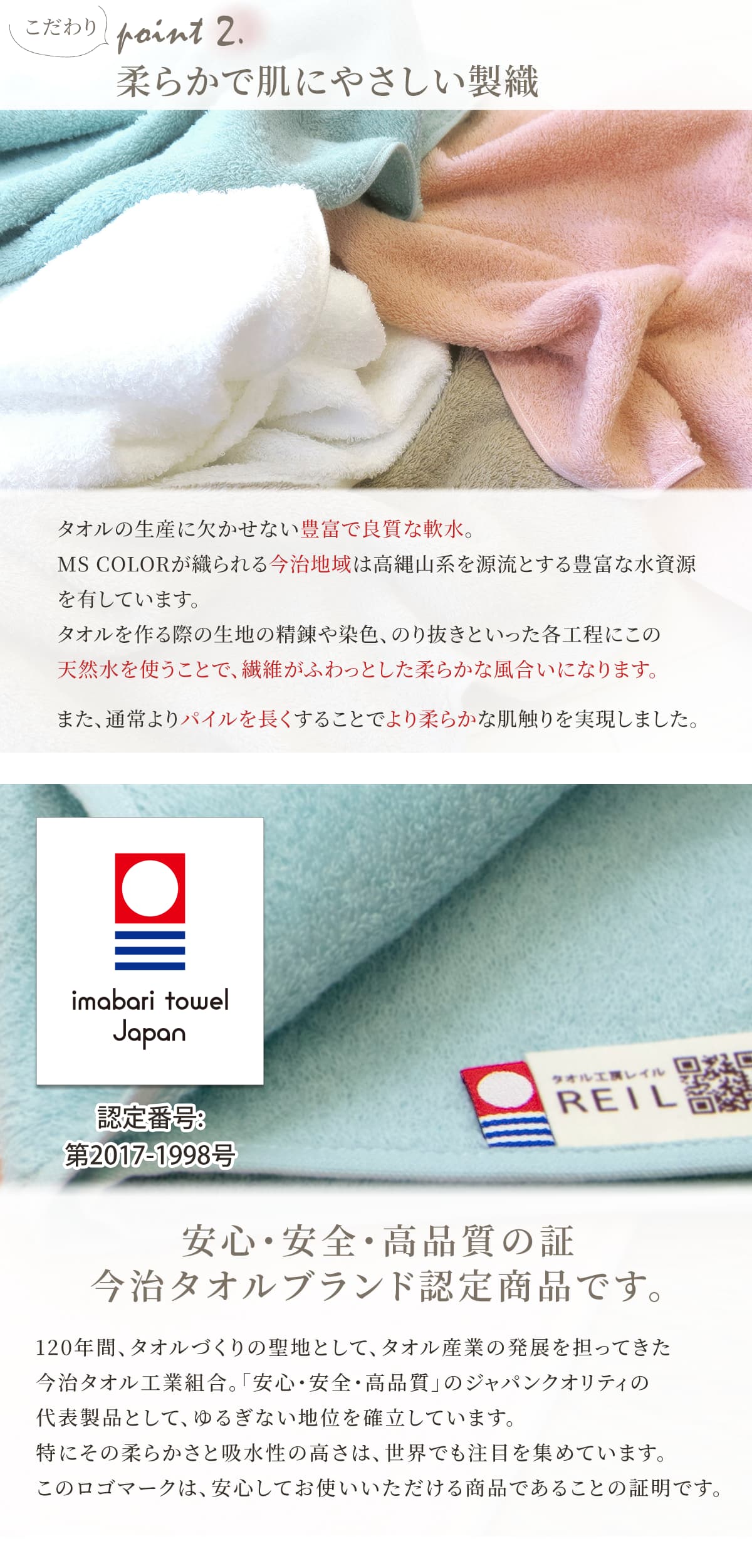 タオルの生産に欠かせない豊富で良質な水。えむえすからーが織られる今治地域は高輪山系を源流とする豊富な水資源を有しています。タオルを作る際の各工程にこの天然水を使うことで、繊維がふわっとした柔らかな風合いになります。また、通常よりパイルを長くすることでより柔らかな肌触りを実現しました。安心・安全・高品質の今治タオルブランド認定商品です。