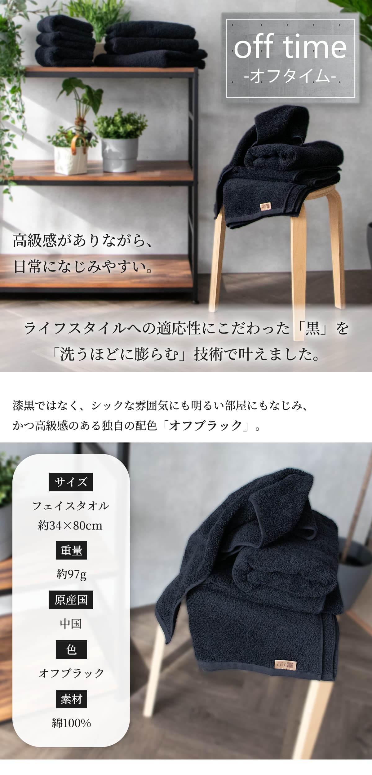 高級感がありながら、日常になじみやすい。ライフスタイルへの適応性にこだわった「黒」を「洗うほどに膨らむ」技術で叶えました。漆黒ではなく、シックな雰囲気にも明るい部屋にもなじみ、かつ高級感のある独自の配色「オフブラック」。フェイスタオルはサイズ幅約34cm 長さ約80cm 重量約97g 原産国は中国 素材は綿100%
