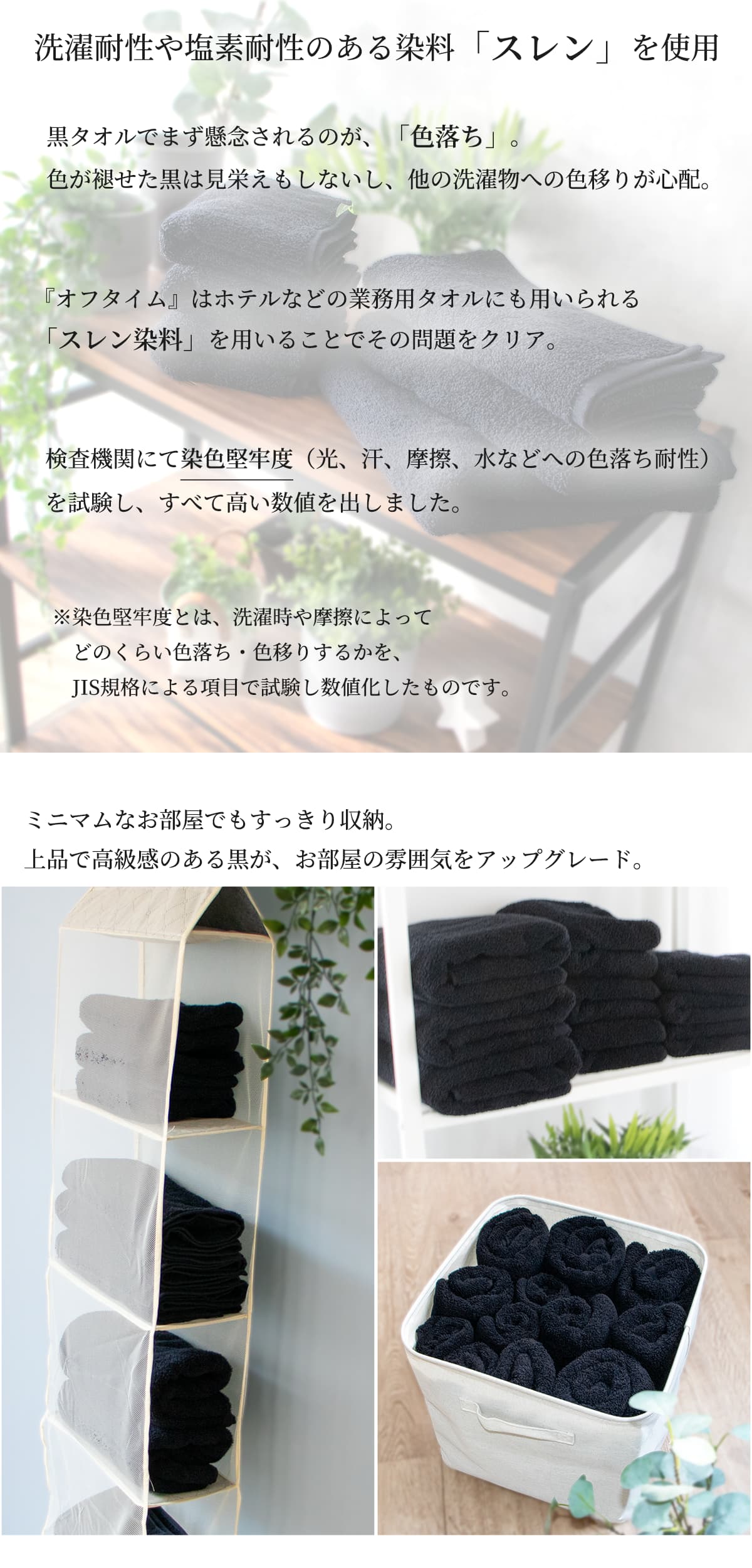 洗濯耐性や塩素耐性のある染料「スレン」を使用。黒タオルでまず懸念されるのが「色落ち」。色が褪せた黒は見栄えもしないし、他の洗濯物への色移りが心配。『オフタイム』はホテルなどの業務用タオルにも用いられる「スレン染料」を用いることでその問題をクリア。検査機関にて染色堅牢度(光、汗、摩擦、水などへの色落ち耐性)を試験し、全て高い数値を出しました。染色堅牢度とは洗濯や摩擦によってどのくらい色落ち・色移りするかを、JIS規格による項目で試験し数値化したものです。ミニマムなお部屋でもすっきり収納。上品で高級感のある黒が、お部屋の雰囲気をアップグレード。