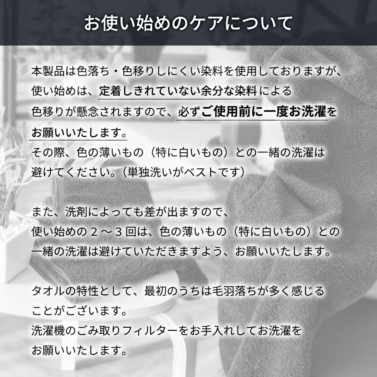 本製品は色落ち・色移りしにくい染料を使用しておりますが、使い始めは、定着しきれていない余分な染料による色移りが懸念されますので、必ずご使用前に一度お洗濯をお願いいたします。その際、色の薄いもの（特に白いもの）との一緒の洗濯は避けてください。（単独洗いがベストです）また、洗剤によっても差が出ますので、使い始めの2〜3回は、色の薄いもの（特に白いもの）との一緒の洗濯は避けていただきますよう、お願いいたします。タオルの特性として、最初のうちは毛羽落ちが多く感じることがございます。洗濯機のごみ取りフィルターをお手入れしてお洗濯をお願いいたします。