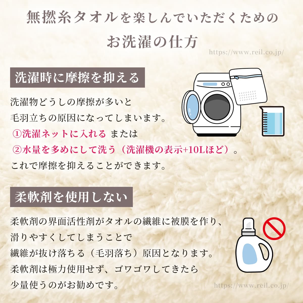 無撚糸タオルを楽しんでいただくためのお洗濯の仕方。1,洗濯時に摩擦を抑える。洗濯物どうしの摩擦が多いと毛羽立ちの原因になってしまいます。洗濯ネットに入れる または 水量を多めにして洗う（洗濯機の表示プラス10Lほど）ことで摩擦を最小限に抑えることができます。2,柔軟剤を使用しない。柔軟剤の界面活性剤がタオルの繊維に被膜を作り、滑りやすくしてしまうことで繊維が抜け落ちる（毛羽落ち）原因となります。柔軟剤は極力使用せず、ゴワゴワしてきたら少量使うのがお勧めです。