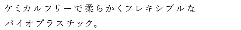 ケミカルフリーで柔らかくフレキシブルなバイオプラスチック。