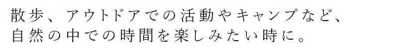 散歩、アウトドアでの活動やキャンプなど、自然の中での時間を楽しみたい時に。