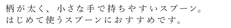 柄が太く、小さな手で持ちやすいスプーン。はじめて使うスプーンにおすすめです。