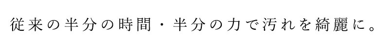 従来の半分の時間・半分の力で汚れを綺麗に。