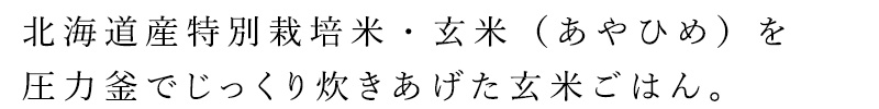 北海道産特別栽培米・玄米（あやひめ）を圧力釜でじっくり炊きあげた玄米ごはんです。