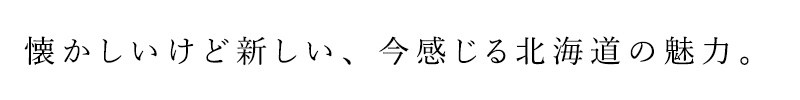 懐かしいけど新しい、今感じる北海道の魅力。