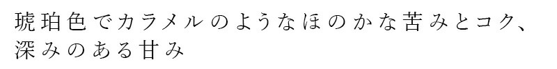 琥珀色でカラメルのようなほのかな苦みとコク、深みのある甘み