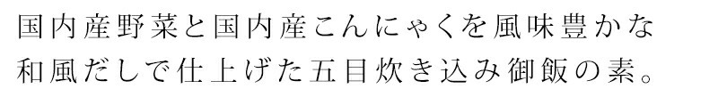 国内産野菜（ごぼう、人参、れんこん、しいたけ）と国内産こんにゃくを煮干、かつお、昆布の風味豊かな和風だしで仕上げた五目炊き込み御飯の素。