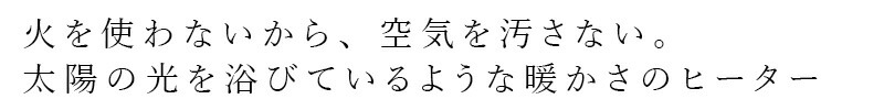 火を使わないから、空気を汚さない。太陽のヒカリを浴びているような暖かさのヒーター